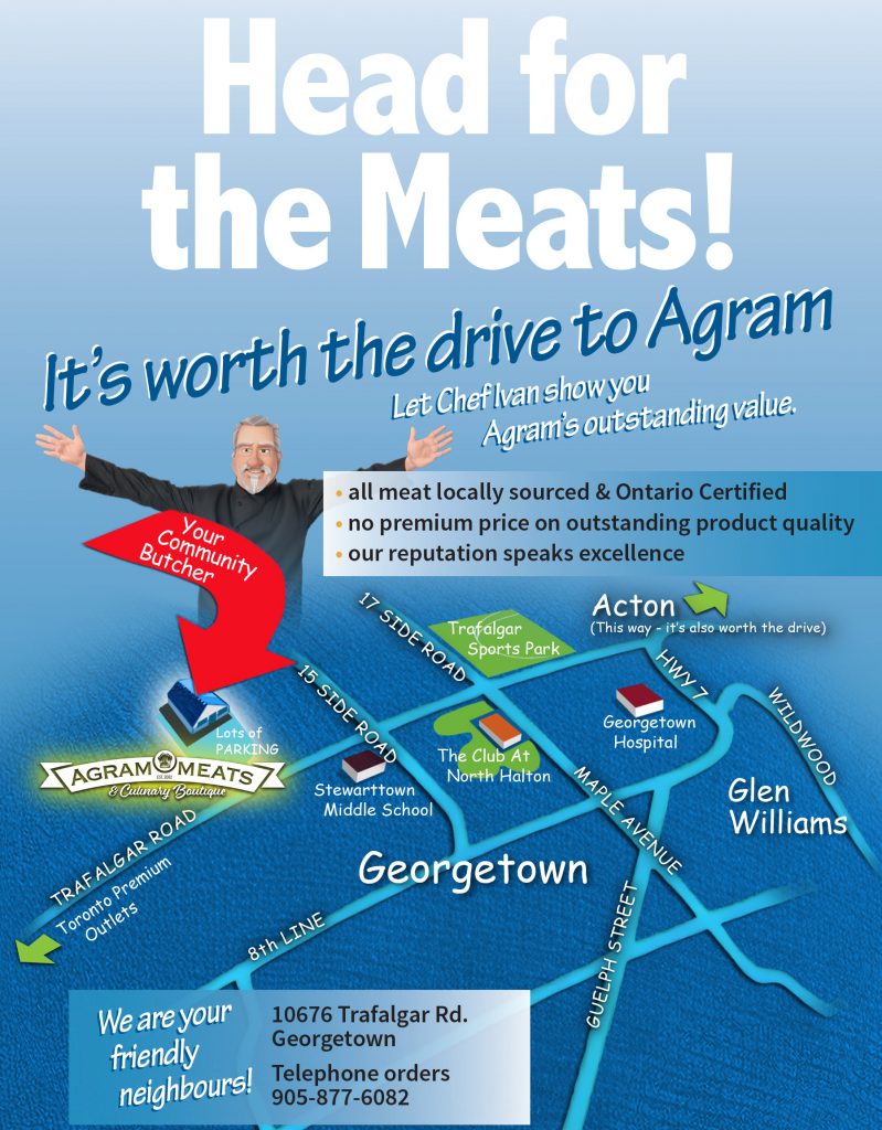 Head for the Meats! It's worth the drive to Agram. Let Chef Ivan show you Agram's outstanding value. All meat locally sourced & ontario Certified.=, no premium price on outstanding product quality, our reputation speaks excellence.